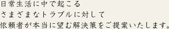 日常生活に中で起こるさまざまなトラブルに対して依頼者が本当に望む解決策をご提案いたします。